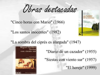 Obras destacadas
"Cinco horas con Mario" (1966)

"Los santos inocentes" (1982)

"La sombra del ciprés es alargada" (1947)

                    "Diario de un cazador" (1955)
                   "Siestas con viento sur" (1957)
                                 "El hereje" (1999)
 