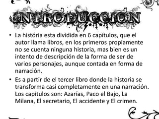 • La história esta dividida en 6 capítulos, que el
autor llama libros, en los primeros propiamente
no se cuenta ninguna historia, mas bien es un
intento de descripción de la forma de ser de
varios personajes, aunque contada en forma de
narración.
• Es a partir de el tercer libro donde la historia se
transforma casi completamente en una narración.
Los capítulos son: Azarías, Paco el Bajo, La
Milana, El secretario, El accidente y El crimen.

 