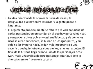 • La idea principal de la obra es la lucha de clases, la
desigualdad que hay entre los ricos y la gente pobre e
ignorante.
• El argumento principalmente se refiere a la vida cotidiana de
varios personajes en un cortijo, en el que hay personajes ricos
y con poder y otros pobres y casi analfabetos, y de cómo los
ricos se creen superiores, se burlan de los ignorantes, y su
vida no les importa nada, le dan más importancia a una
cacería o cualquier otra cosa que a ellos, y no los respetan. El
final de la historia llega cuando uno de los personajes ricos,
Iván, mata una grajilla de otro personaje, Azarías, y este lo
ahorca a sangre fría en una cacería.

 