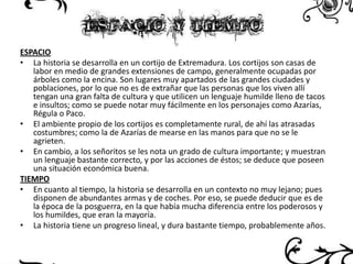 ESPACIO
• La historia se desarrolla en un cortijo de Extremadura. Los cortijos son casas de
labor en medio de grandes extensiones de campo, generalmente ocupadas por
árboles como la encina. Son lugares muy apartados de las grandes ciudades y
poblaciones, por lo que no es de extrañar que las personas que los viven allí
tengan una gran falta de cultura y que utilicen un lenguaje humilde lleno de tacos
e insultos; como se puede notar muy fácilmente en los personajes como Azarías,
Régula o Paco.
• El ambiente propio de los cortijos es completamente rural, de ahí las atrasadas
costumbres; como la de Azarías de mearse en las manos para que no se le
agrieten.
• En cambio, a los señoritos se les nota un grado de cultura importante; y muestran
un lenguaje bastante correcto, y por las acciones de éstos; se deduce que poseen
una situación económica buena.
TIEMPO
• En cuanto al tiempo, la historia se desarrolla en un contexto no muy lejano; pues
disponen de abundantes armas y de coches. Por eso, se puede deducir que es de
la época de la posguerra, en la que había mucha diferencia entre los poderosos y
los humildes, que eran la mayoría.
• La historia tiene un progreso lineal, y dura bastante tiempo, probablemente años.

 