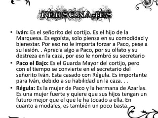 • Iván: Es el señorito del cortijo. Es el hijo de la
Marquesa. Es egoísta, solo piensa en su comodidad y
bienestar. Por eso no le importa forzar a Paco, pese a
su lesión. . Aprecia algo a Paco, por su olfato y su
destreza en la caza, por eso le nombró su secretario
• Paco el Bajo: Es el Guarda Mayor del cortijo, pero
con el tiempo se convierte en el secretario del
señorito Iván. Esta casado con Régula. Es importante
para Iván, debido a su habilidad en la caza. . .
• Régula: Es la mujer de Paco y la hermana de Azarías.
Es una mujer fuerte y quiere que sus hijos tengan un
futuro mejor que el que le ha tocado a ella. En
cuanto a modales, es también un poco basta.

 
