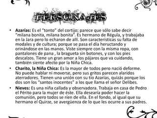 • Azarías: Es el “tonto” del cortijo; parece que sólo sabe decir
“milana bonita, milana bonita”. Es hermano de Régula, y trabajaba
en la Jara pero lo echaron de allí. Son características su falta de
modales y de cultura; porque se pasa el día heructando y
orinándose en las manos. Viste siempre con la misma ropa, con
pantalones de pana , la bragueta sin botones, y con los pies
descalzos. Tiene un gran amor a los pájaros que va cuidando,
también siente afecto por la Niña Chica.
• Charito, la Niña Chica: Es la mayor de todos pero nació deforme.
No puede hablar ni moverse, pero sus gritos parecen alaridos
aterradores. Tienen una unión con su tío Azarías, quizás porque los
dos son los “santos inocentes” a los que llama el señor Delibes.
• Nieves: Es una niña callada y observadora. Trabaja en casa de Pedro
el Périto para la mujer de éste. Ella desearía poder hacer la
comunión, pero todos se ríen de ella. En el fondo, al igual que su
hermano el Quirze, se avergüenza de lo que les ocurre a sus padres.

 
