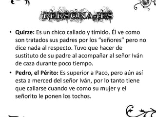 • Quirze: Es un chico callado y tímido. Él ve como
son tratados sus padres por los “señores” pero no
dice nada al respecto. Tuvo que hacer de
sustituto de su padre al acompañar al señor Iván
de caza durante poco tiempo.
• Pedro, el Périto: Es superior a Paco, pero aún así
esta a merced del señor Iván, por lo tanto tiene
que callarse cuando ve como su mujer y el
señorito le ponen los tochos.

 