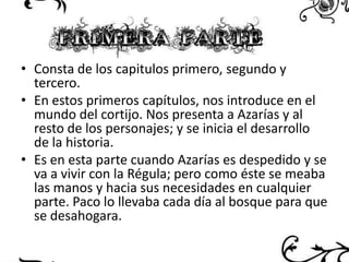 • Consta de los capitulos primero, segundo y
tercero.
• En estos primeros capítulos, nos introduce en el
mundo del cortijo. Nos presenta a Azarías y al
resto de los personajes; y se inicia el desarrollo
de la historia.
• Es en esta parte cuando Azarías es despedido y se
va a vivir con la Régula; pero como éste se meaba
las manos y hacia sus necesidades en cualquier
parte. Paco lo llevaba cada día al bosque para que
se desahogara.

 