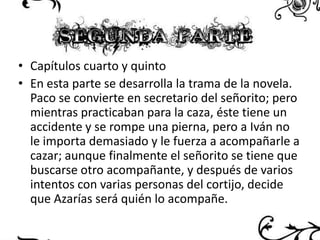 • Capítulos cuarto y quinto
• En esta parte se desarrolla la trama de la novela.
Paco se convierte en secretario del señorito; pero
mientras practicaban para la caza, éste tiene un
accidente y se rompe una pierna, pero a Iván no
le importa demasiado y le fuerza a acompañarle a
cazar; aunque finalmente el señorito se tiene que
buscarse otro acompañante, y después de varios
intentos con varias personas del cortijo, decide
que Azarías será quién lo acompañe.

 