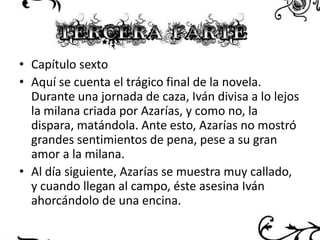 • Capítulo sexto
• Aquí se cuenta el trágico final de la novela.
Durante una jornada de caza, Iván divisa a lo lejos
la milana criada por Azarías, y como no, la
dispara, matándola. Ante esto, Azarías no mostró
grandes sentimientos de pena, pese a su gran
amor a la milana.
• Al día siguiente, Azarías se muestra muy callado,
y cuando llegan al campo, éste asesina Iván
ahorcándolo de una encina.

 