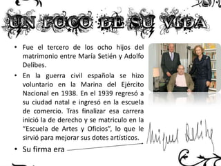 • Fue el tercero de los ocho hijos del
matrimonio entre María Setién y Adolfo
Delibes.
• En la guerra civil española se hizo
voluntario en la Marina del Ejército
Nacional en 1938. En el 1939 regresó a
su ciudad natal e ingresó en la escuela
de comercio. Tras finalizar esa carrera
inició la de derecho y se matriculo en la
“Escuela de Artes y Oficios”, lo que le
sirvió para mejorar sus dotes artísticos.

• Su firma era

 