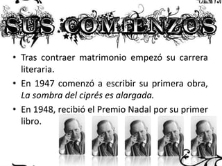 • Tras contraer matrimonio empezó su carrera
literaria.
• En 1947 comenzó a escribir su primera obra,
La sombra del ciprés es alargada.
• En 1948, recibió el Premio Nadal por su primer
libro.

 