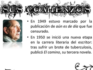 • En 1949 estuvo marcado por la
publicación de aún es de día que fue
censurado.
• En 1950 se inició una nueva etapa
en la carrera literaria del escritor:
tras sufrir un brote de tuberculosis,
publicó El camino, su tercera novela.

 