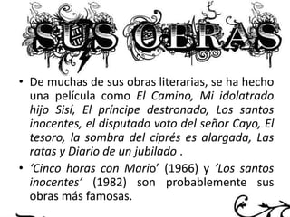 • De muchas de sus obras literarias, se ha hecho
una película como El Camino, Mi idolatrado
hijo Sisí, El príncipe destronado, Los santos
inocentes, el disputado voto del señor Cayo, El
tesoro, la sombra del ciprés es alargada, Las
ratas y Diario de un jubilado .
• ‘Cinco horas con Mario’ (1966) y ‘Los santos
inocentes’ (1982) son probablemente sus
obras más famosas.

 