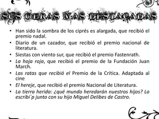 • Han sido la sombra de los ciprés es alargada, que recibió el
premio nadal.
• Diario de un cazador, que recibió el premio nacional de
literatura.
• Siestas con viento sur, que recibió el premio Fastenrath.
• La hoja roja, que recibió el premio de la Fundación Juan
March.
• Las ratas que recibió el Premio de la Crítica. Adaptada al
cine
• El hereje, que recibió el premio Nacional de Literatura.
• La tierra herida: ¿qué mundo heredarán nuestros hijos? Lo
escribi´p junto con su hijo Miguel Delibes de Castro.

 