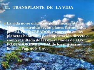 La vida no se origina espontáneamente, la vida es construida según planes formulados  por  EL HIJO CREADOR y aparecen en los planetas habitados por importación directa o como resultado de las operaciones de LOS PORTADORES DE VIDA de los universos locales. Pág. 396  Y 397 EL   TRANSPLANTE  DE   LA VIDA