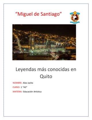 “Miguel de Santiago”
Leyendas más conocidas en
Quito
NOMBRE: Alex Jacho
CURSO: 1 “A3”
MATERIA: Educación Artística
 