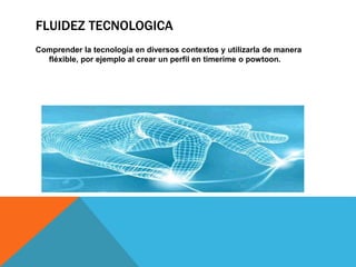 FLUIDEZ TECNOLOGICA 
Comprender la tecnología en diversos contextos y utilizarla de manera 
fléxible, por ejemplo al crear un perfil en timerime o powtoon. 
 