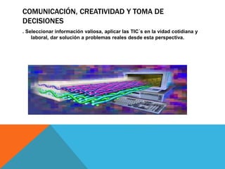 COMUNICACIÓN, CREATIVIDAD Y TOMA DE 
DECISIONES 
. Seleccionar información valiosa, aplicar las TIC´s en la vidad cotidiana y 
laboral, dar solución a problemas reales desde esta perspectiva. 
 