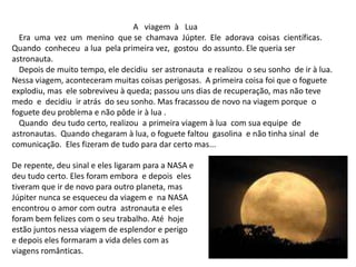 A viagem à Lua
Era uma vez um menino que se chamava Júpter. Ele adorava coisas científicas.
Quando conheceu a lua pela primeira vez, gostou do assunto. Ele queria ser
astronauta.
Depois de muito tempo, ele decidiu ser astronauta e realizou o seu sonho de ir à lua.
Nessa viagem, aconteceram muitas coisas perigosas. A primeira coisa foi que o foguete
explodiu, mas ele sobreviveu à queda; passou uns dias de recuperação, mas não teve
medo e decidiu ir atrás do seu sonho. Mas fracassou de novo na viagem porque o
foguete deu problema e não pôde ir à lua .
Quando deu tudo certo, realizou a primeira viagem à lua com sua equipe de
astronautas. Quando chegaram à lua, o foguete faltou gasolina e não tinha sinal de
comunicação. Eles fizeram de tudo para dar certo mas...
De repente, deu sinal e eles ligaram para a NASA e
deu tudo certo. Eles foram embora e depois eles
tiveram que ir de novo para outro planeta, mas
Júpiter nunca se esqueceu da viagem e na NASA
encontrou o amor com outra astronauta e eles
foram bem felizes com o seu trabalho. Até hoje
estão juntos nessa viagem de esplendor e perigo
e depois eles formaram a vida deles com as
viagens românticas.
 