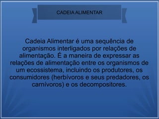 CADEIA ALIMENTAR
Cadeia Alimentar é uma sequência de
organismos interligados por relações de
alimentação. É a maneira de expressar as
relações de alimentação entre os organismos de
um ecossistema, incluindo os produtores, os
consumidores (herbívoros e seus predadores, os
carnívoros) e os decompositores.
 