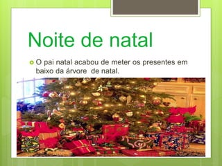 Noite de natal
 O pai natal acabou de meter os presentes em
baixo da árvore de natal.
 