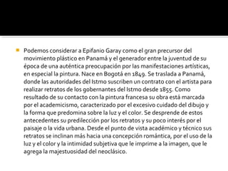  Podemos considerar a Epifanio Garay como el gran precursor del
movimiento plástico en Panamá y el generador entre la juventud de su
época de una auténtica preocupación por las manifestaciones artísticas,
en especial la pintura. Nace en Bogotá en 1849. Se traslada a Panamá,
donde las autoridades del Istmo suscriben un contrato con el artista para
realizar retratos de los gobernantes del Istmo desde 1855. Como
resultado de su contacto con la pintura francesa su obra está marcada
por el academicismo, caracterizado por el excesivo cuidado del dibujo y
la forma que predomina sobre la luz y el color. Se desprende de estos
antecedentes su predilección por los retratos y su poco interés por el
paisaje o la vida urbana. Desde el punto de vista académico y técnico sus
retratos se inclinan más hacia una concepción romántica, por el uso de la
luz y el color y la intimidad subjetiva que le imprime a la imagen, que le
agrega la majestuosidad del neoclásico.
 