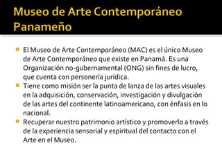  El Museo de Arte Contemporáneo (MAC) es el único Museo
de Arte Contemporáneo que existe en Panamá. Es una
Organización no-gubernamental (ONG) sin fines de lucro,
que cuenta con personería jurídica.
 Tiene como misión ser la punta de lanza de las artes visuales
en la adquisición, conservación, investigación y divulgación
de las artes del continente latinoamericano, con énfasis en lo
nacional.
 Recuperar nuestro patrimonio artístico y promoverlo a través
de la experiencia sensorial y espiritual del contacto con el
Arte en el Museo.
 
