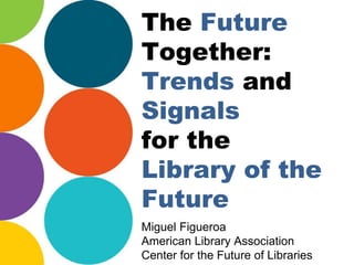 The Future
Together:
Trends and
Signals
for the
Library of the
Future
Miguel Figueroa
American Library Association
Center for the Future of Libraries
 
