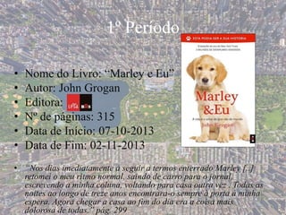 1º Período
• Nome do Livro: “Marley e Eu”
• Autor: John Grogan
• Editora:
• Nº de páginas: 315
• Data de Início: 07-10-2013
• Data de Fim: 02-11-2013
• “Nos dias imediatamente a seguir a termos enterrado Marley [..]
retomei o meu ritmo normal, saindo de carro para o jornal,
escrevendo a minha coluna, voltando para casa outra vez . Todas as
noites ao longo de treze anos encontrara-o sempre à porta à minha
espera. Agora chegar a casa ao fim do dia era a coisa mais
dolorosa de todas.” pág. 299
 