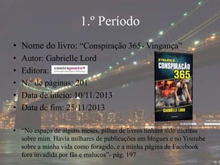 1.º Período
• Nome do livro: “Conspiração 365- Vingança”
• Autor: Gabrielle Lord
• Editora:
• N.º de páginas: 201
• Data de início: 10/11/2013
• Data de fim: 25/11/2013
• “No espaço de alguns meses, pilhas de livros tinham sido escritas
sobre mim. Havia milhares de publicações em blogues e no Youtube
sobre a minha vida como foragido, e a minha página de Facebook
fora invadida por fãs e malucos”- pág. 197
 