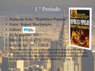 1.º Período
• Nome do livro: “República Popular”
• Autor: Robert Muchamore
• Editora:
• Nº de páginas: 400
• Data de início: 27/11/2013
• Data de fim: 10/12/2013
• “Ryan afastou-se do mar a olhar para os pés descalços cobertos de
areia branca e fina. Estava a viver há três semanas e meia em Santa
Cruz, na Califórnia, mas a sua casa nova ainda lhe dava a impressão
de se ter mudado para um anúncio publicitário.” pág. 34
 