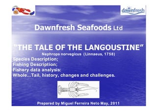 Ltd



             Nephrops norvegicus ( Linnaeus, 1758)
Species Description;
Fishing Description;
Fishery data analysis:
Whole...Tail, history, changes and challenges.




          Prepared by Miguel Ferreira Neto May, 2011
 
