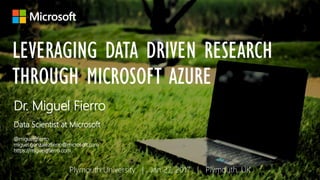 LEVERAGING DATA DRIVEN RESEARCH
THROUGH MICROSOFT AZURE
Dr. Miguel Fierro
Data Scientist at Microsoft
@miguelgfierro
miguel.gonzalezfierro@microsoft.com
https://miguelgfierro.com
Plymouth University | Jan 27, 2017 | Plymouth, UK
 