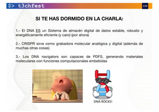 SI TE HAS DORMIDO EN LA CHARLA:
1.- El DNA ES un Sistema de almacén digital de datos estable, robusto y
energéticamente eficiente (y caro) (por ahora)
2.- CRISPR sirve como grabadora molecular analógica y digital (además de
muchas otras cosas)
3.- Los DNA navigators son capaces de PDFS, generando materiales
moleculares con funciones computacionales embebidas
DNA ROCKS!
 