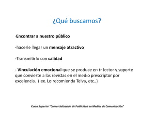 ¿Qué buscamos?

-Encontrar a   nuestro público

-hacerle llegar un mensaje atractivo

-Transmitirlo con calidad

- Vinculación emocional que se produce en tr lector y soporte
que convierte a las revistas en el medio prescriptor por
excelencia. ( ex. Lo recomienda Telva, etc..)




        Curso Superior "Comercialización de Publicidad en Medios de Comunicación"
 