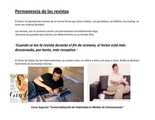 Permanencia de las revistas

El lector no desecha las revistas de la misma forma que otros medios. Los periódicos, los folletos, los mailing se
tiran con relativa facilidad.

Las revistas, por el contrario tienen una permanencia increíblemente larga.
 personas las guardan para leerlas con detenimiento en su tiempo libre.


“Cuando selee la revista durante el fin de semana, el lector está más
descansado, por tanto, más receptivo “

El lector las hojea, las lee intensivamente, las vuelve a leer, se refiere a ellas y las pasa a otros. Nadie se deshace
fácilmente de las buenas revistas.




               Curso Superior "Comercialización de Publicidad en Medios de Comunicación"
 