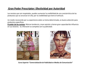 Gran Poder Prescriptor: Efectividad por Autoridad
Las revistas que son respetadas, pueden aumentar la credibilidad de una característica de los
productos que se anuncian en ella; por la credibilidad que tiene el vehículo.

Un medio reconocido por su experiencia sobre un tema determinado, es buena selección para
productos específicos.
El poder de las revistas: Marcan tendencia, crean opinión y tienen gran capacidad de influencia
en sus lectores. Su inforación se completa con la publicidad.




              Curso Superior "Comercialización de Publicidad en Medios de Comunicación"
 