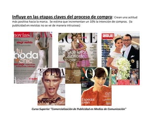 .

Influye en las etapas claves del proceso de compra: Crean una actitud
más positiva hacia la marca. Se estima que incrementan un 10% la intención de compras. (la
publicidad en revistas no se ve de manera intrusivas)




              Curso Superior "Comercialización de Publicidad en Medios de Comunicación"
 