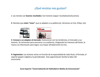 ¿Qué revistas nos gustan?

1- Las revistas con buenos resultados: Con lectores (seguir resultados/evoluciones).



2- Revistas que esten “vivas”: que se adapten a su público (ej. Versiones on line, Orbyt, etc)




3- Innovan y se adaptan al mercado: Evolucionan con las tendencias, el mercado y sus
lectores. Se reinventan para acercarse a su audiencia, integrando los intereses del lector, la
marca y la información para lograr una mayor afinidad entre los tres.



4- Segmentan: Los lectores varían en función de la especialidad de cada título, el formato, el
soporte (papel o digital) y la periodicidad. Esta segmentación facilita la labor del
anunciante.



           Curso Superior "Comercialización de Publicidad en Medios de Comunicación"
 