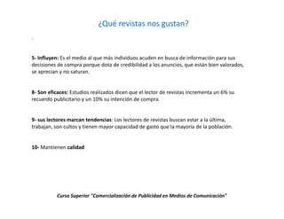 ¿Qué revistas nos gustan?
.


5- Influyen: Es el medio al que más individuos acuden en busca de información para sus
decisiones de compra porque dota de credibilidad a los anuncios, que están bien valorados,
se aprecian y no saturan.


8- Son eficaces: Estudios realizados dicen que el lector de revistas incrementa un 6% su
recuerdo publicitario y un 10% su intención de compra.


9- sus lectores marcan tendencias: Los lectores de revistas buscan estar a la última,
trabajan, son cultos y tienen mayor capacidad de gasto que la mayoría de la población.


10- Mantienen calidad




           Curso Superior "Comercialización de Publicidad en Medios de Comunicación"
 
