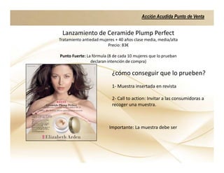 Acción Acudida Punto de Venta


 Lanzamiento de Ceramide Plump Perfect
Tratamiento antiedad mujeres + 40 años clase media, media/alta
                         Precio: 83€

Punto Fuerte: La fórmula (8 de cada 10 mujeres que lo prueban
                declaran intención de compra)

                           ¿cómo conseguir que lo prueben?
                           1- Muestra insertada en revista

                           2- Call to action: Invitar a las consumidoras a
                           recoger una muestra.



                          Importante: La muestra debe ser
 
