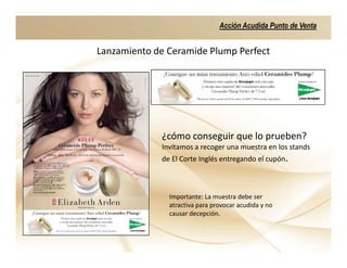 Acción Acudida Punto de Venta


Lanzamiento de Ceramide Plump Perfect




             ¿cómo conseguir que lo prueben?
             Invitamos a recoger una muestra en los stands
             de El Corte Inglés entregando el cupón.



               Importante: La muestra debe ser
               atractiva para provocar acudida y no
               causar decepción.
 