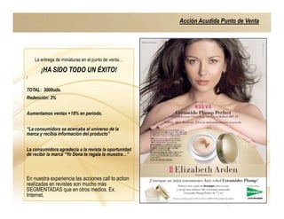 Acción Acudida Punto de Venta




    La entrega de miniaturas en el punto de venta…

       ¡HA SIDO TODO UN ÉXITO!
)


TOTAL: 3000uds.
Redención: 3%


Aumentamos ventas +18% en periodo.


“La consumidora se acercaba al universo de la
marca y recibía información del producto”


La consumidora agradecía a la revista la oportunidad
de recibir la marca “Yo Dona te regala la muestra…”



En nuestra experiencia las acciones call to action
realizadas en revistas son mucho más
SEGMENTADAS que en otros medios. Ex.
Internet.
 