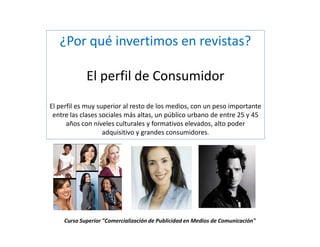 ¿Por qué invertimos en revistas?

            El perfil de Consumidor
El perfil es muy superior al resto de los medios, con un peso importante
 entre las clases sociales más altas, un público urbano de entre 25 y 45
      años con níveles culturales y formativos elevados, alto poder
                   adquisitivo y grandes consumidores.




    Curso Superior "Comercialización de Publicidad en Medios de Comunicación"
 