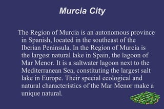 Murcia City The Region of Murcia is an autonomous province in Spanish, located in the southeast of the Iberian Peninsula. In the Region of Murcia is the largest natural lake in Spain, the lagoon of Mar Menor. It is a saltwater lagoon next to the Mediterranean Sea, constituting the largest salt lake in Europe. Their special ecological and natural characteristics of the Mar Menor make a unique natural. 