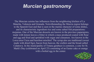 Murcian gastronomy The Murcian cuisine has influences from the neighboring kitchen of La Mancha, Valencia and Granada. Notwithstanding the Murcia region belongs to the Spanish East and that is seen in the marine character of some dishes, and its characteristic ingredient rice and some salted fish preparations: mojamas. One of the Murcian desserts are known in the province paparajotes, made with lemon leaves a fritter in which a mass produced coated with flour and egg and fried and sprinkled with sugar and cinnamon. Are known in the Lorca area Cieza and hazelnut mischief. The syrup also are traditional (sweet made with dried figs), bacon from heaven, the crullers and the bread called Calatrava. In the municipality of Totana garabazo is common, a cute for St. Mark's Day (celebrated on April 25) consisting of an Easter cake or orange with a boiled egg in the center. 