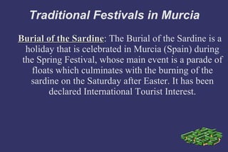 Traditional Festivals in Murcia Burial of the Sardine : The Burial of the Sardine is a holiday that is celebrated in Murcia (Spain) during the Spring Festival, whose main event is a parade of floats which culminates with the burning of the sardine on the Saturday after Easter. It has been declared International Tourist Interest. 