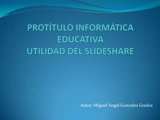 PROTÍTULO INFORMÁTICA EDUCATIVAUTILIDAD DEL SLIDESHARE  Autor: Miguel Angel Gonzales Grados 