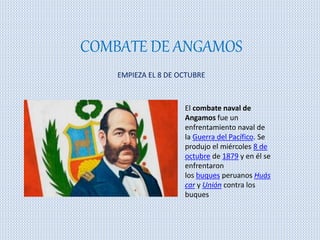 COMBATE DE ANGAMOS 
EMPIEZA EL 8 DE OCTUBRE 
El combate naval de 
Angamos fue un 
enfrentamiento naval de 
la Guerra del Pacífico. Se 
produjo el miércoles 8 de 
octubre de 1879 y en él se 
enfrentaron 
los buques peruanos Huás 
car y Unión contra los 
buques 
