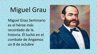 Miguel Grau 
Miguel Grau Seminario 
es el héroe más 
recordado de la 
historia. Él luchó en el 
combate de Angamos 
un 8 de octubre 
