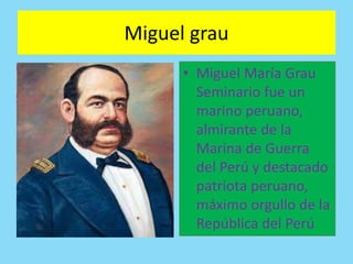 Miguel grau 
• Miguel María Grau 
Seminario fue un 
marino peruano, 
almirante de la 
Marina de Guerra 
del Perú y destacado 
patriota peruano, 
máximo orgullo de la 
República del Perú 
