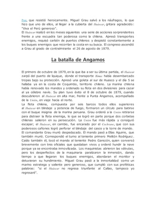 Prat, que resistió heroicamente. Miguel Grau salvó a los náufragos, lo que
hizo que uno de ellos, al llegar a la cubierta del Huáscar, gritara agradecido:
"Viva el Perú generoso".
El Huáscar realizó en los meses siguientes una serie de acciones sorprendentes
frente a una escuadra tan poderosa como la chilena. Apresó transportes
enemigos, requisó carbón de puertos chilenos y despistó constantemente a
los buques enemigos que recorrían la costa en su busca. El congreso ascendió
a Grau al grado de contralmirante el 26 de agosto de 1879.
La batalla de Angamos
El primero de octubre de 1879, en la que iba a ser su última partida, el Huáscar
zarpó del puerto de Iquique, donde el transporte Rímac había desembarcado
tropas bajo su protección. Apresó una goleta al sur de Huasco y el día 5 se
hallaba ya en la costa de Coquimbo, territorio chileno. La marina chilena
había renovado los mandos y ordenado su flota en dos divisiones para cazar
al ya célebre navío. Su plan tuvo éxito el 8 de octubre de 1879, cuando
descubrieron al Huáscar en alta mar, frente a Punta Angamos, acompañado
de la Unión, en viaje hacia el norte.
La flota chilena, compuesta por seis barcos todos ellos superiores
al Huáscar en blindaje y potencia de fuego, formaron un círculo para batirse
con el buque insignia de la marina peruana. Grau ordenó a la Unión retirarse
para distraer la flota enemiga, lo que se logró en parte porque dos corbetas
chilenas salieron en su persecución. La Unión fue más rápida y consiguió
escapar; el Huáscar, en cambio, fue encarado por el Cochrane, que con sus
poderosos cañones logró perforar el blindaje del casco y la torre de mando.
El comandante Grau murió despedazado. El mando pasó a Elías Aguirre, que
también murió. Correspondió el turno al teniente primero Melitón Rodríguez.
Caído también él, tocó el mando al teniente Pedro Garezón, quien conversó
brevemente con tres oficiales que quedaban vivos y ordenó hundir la nave
porque ya se encontraba inmovilizada. Los maquinistas abrieron las válvulas,
pero los desperfectos de la maquinaria paralizaron la inmersión, dando
tiempo a que llegaran los buques enemigos, abordaran el monitor y
detuvieran su hundimiento. Miguel Grau pasó a la inmortalidad como un
marino estratega y valiente pero generoso, que cumplió con sus proféticas
palabras: "si el Huáscar no regresa triunfante al Callao, tampoco yo
regresaré".
 