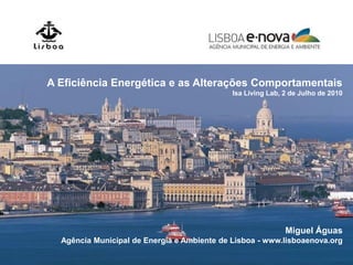 A Eficiência Energética e as Alterações Comportamentais
                                             Isa Living Lab, 2 de Julho de 2010




                                                             Miguel Águas
  Agência Municipal de Energia e Ambiente de Lisboa - www.lisboaenova.org
 